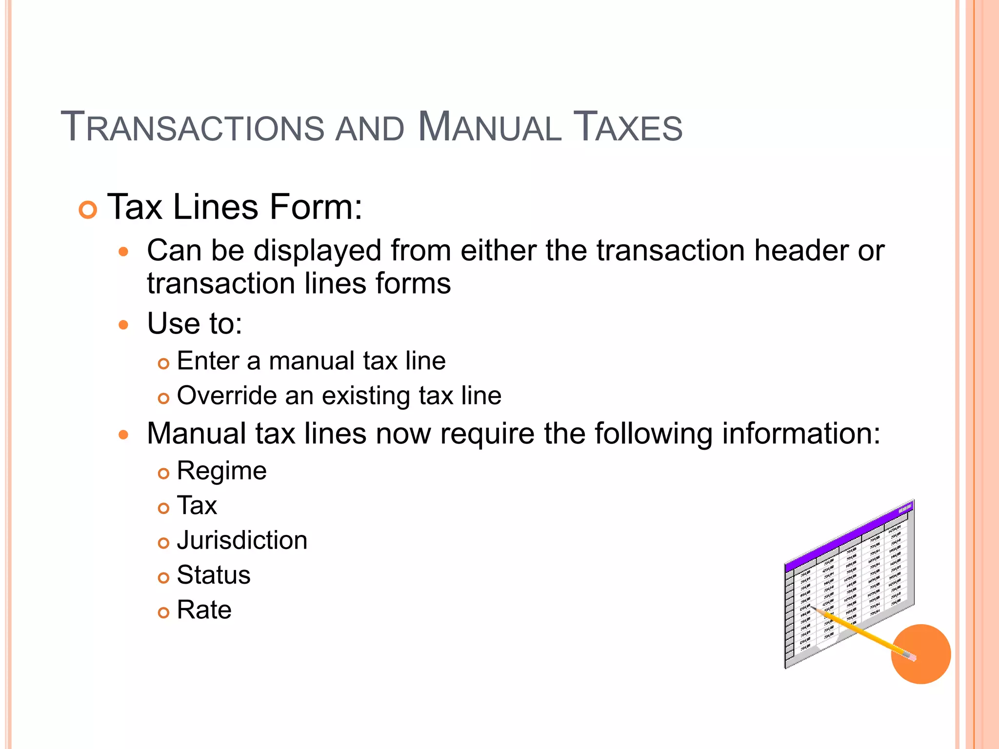 TRANSACTIONS AND MANUAL TAXES
 Tax     Lines Form:
   Can be displayed from either the transaction header or
    transaction lines forms
   Use to:
       Enter a manual tax line
       Override an existing tax line

     Manual tax lines now require the following information:
       Regime
       Tax

       Jurisdiction

       Status

       Rate
 