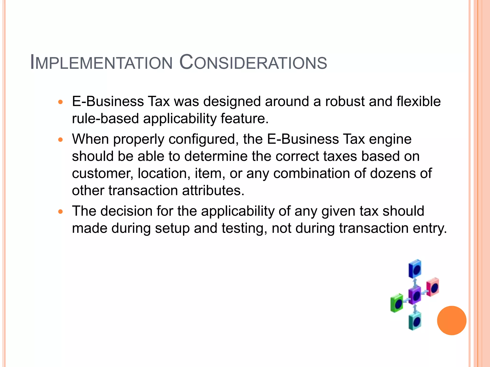 IMPLEMENTATION CONSIDERATIONS
   E-Business Tax was designed around a robust and flexible
    rule-based applicability feature.
   When properly configured, the E-Business Tax engine
    should be able to determine the correct taxes based on
    customer, location, item, or any combination of dozens of
    other transaction attributes.
   The decision for the applicability of any given tax should
    made during setup and testing, not during transaction entry.
 