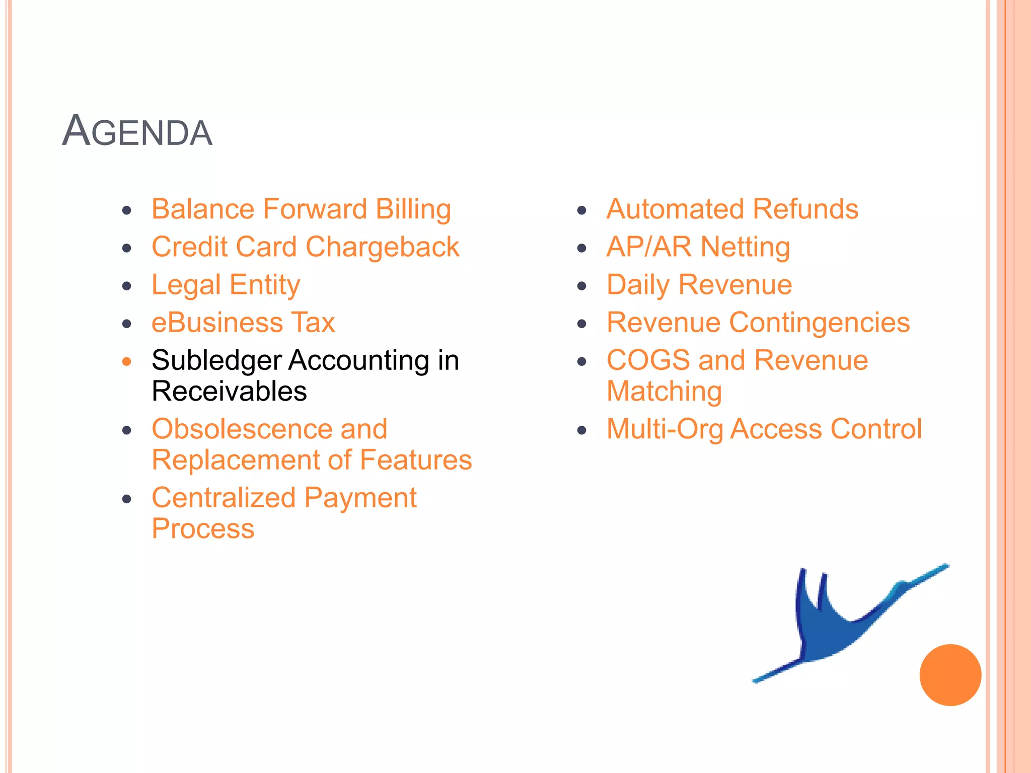 AGENDA
     Balance Forward Billing      Automated Refunds
     Credit Card Chargeback       AP/AR Netting
     Legal Entity                 Daily Revenue
     eBusiness Tax                Revenue Contingencies
     Subledger Accounting in      COGS and Revenue
      Receivables                   Matching
     Obsolescence and             Multi-Org Access Control
      Replacement of Features
     Centralized Payment
      Process
 