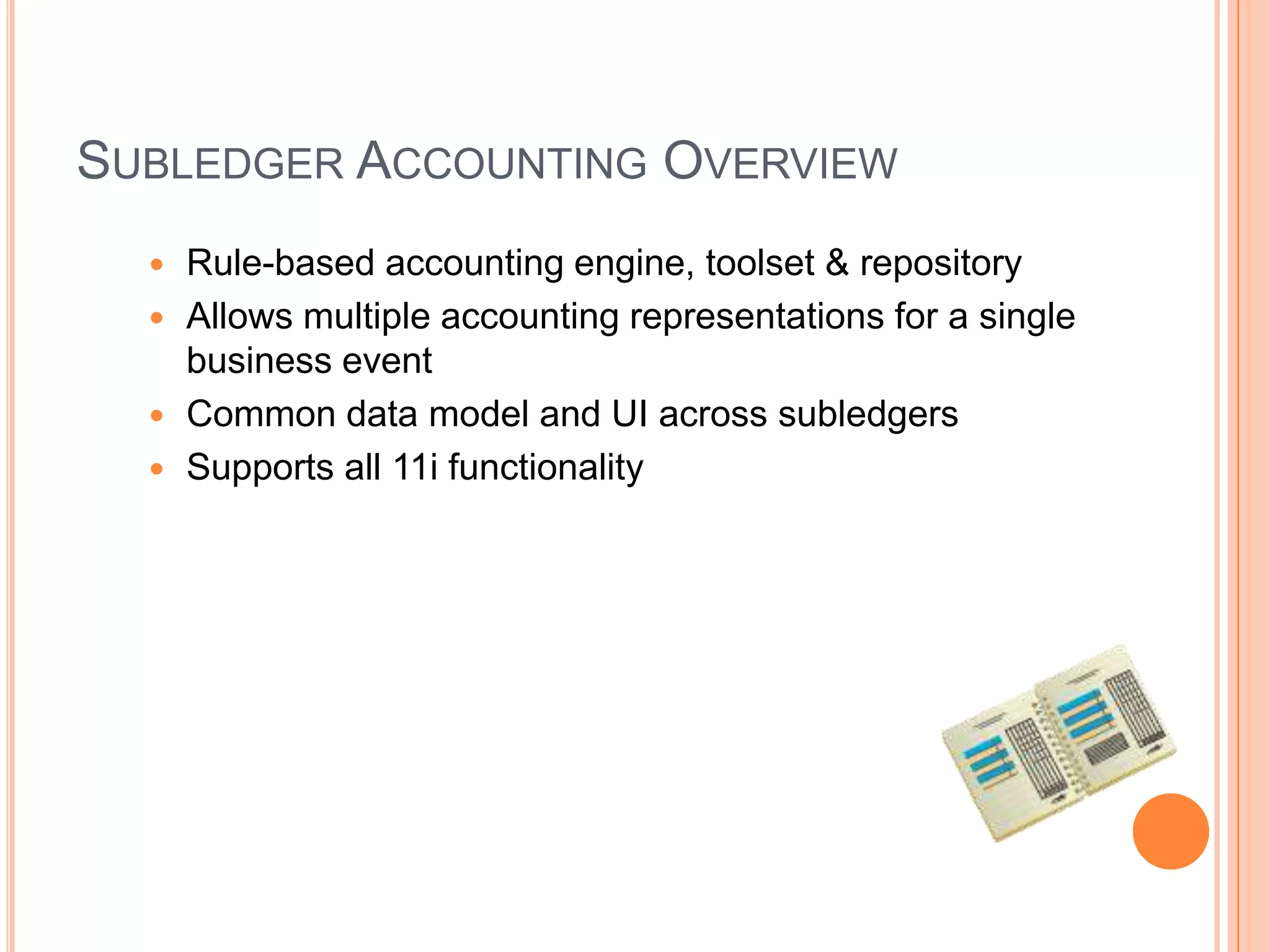 SUBLEDGER ACCOUNTING OVERVIEW
   Rule-based accounting engine, toolset & repository
   Allows multiple accounting representations for a single
    business event
   Common data model and UI across subledgers
   Supports all 11i functionality
 