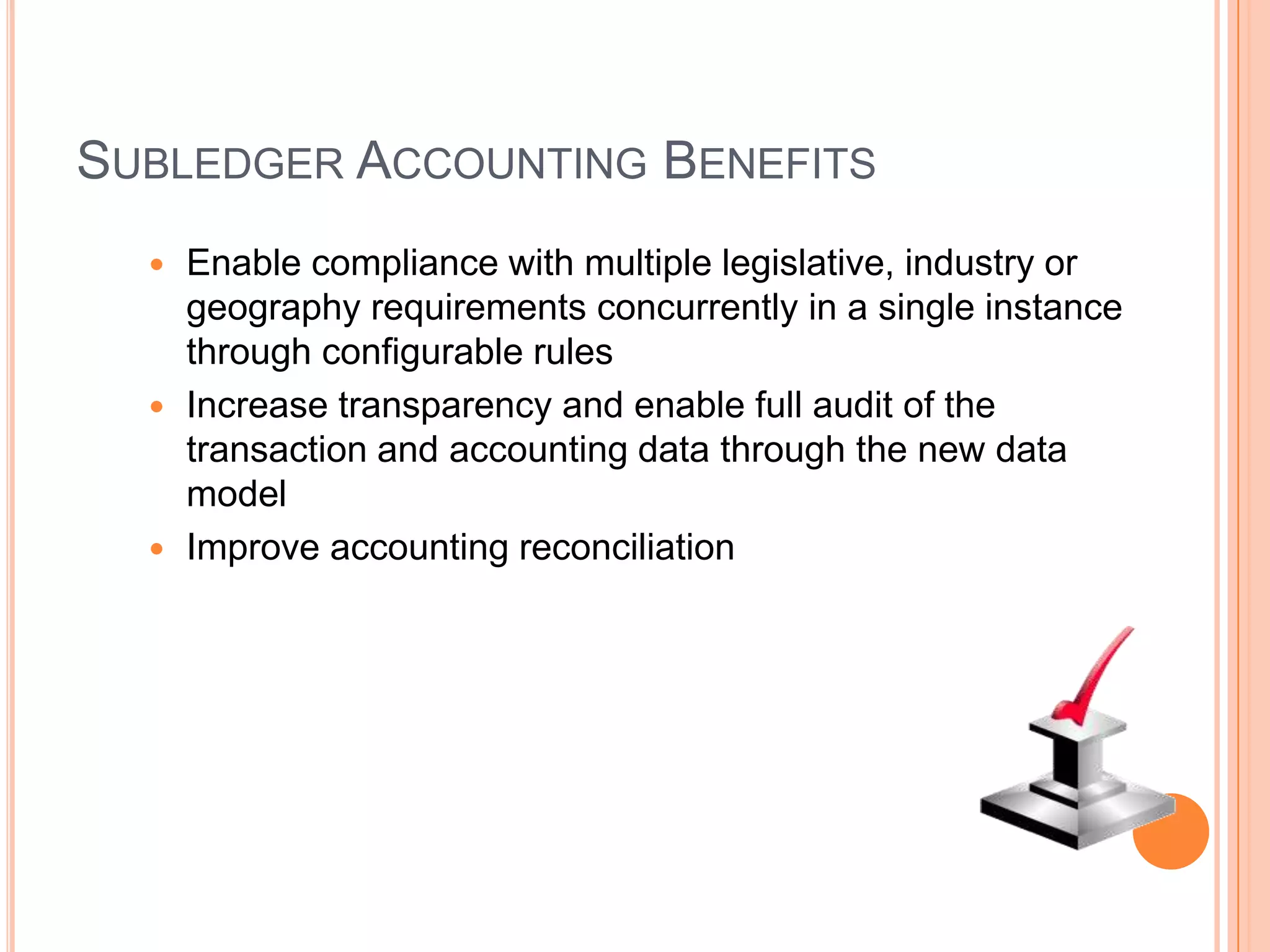 SUBLEDGER ACCOUNTING BENEFITS
   Enable compliance with multiple legislative, industry or
    geography requirements concurrently in a single instance
    through configurable rules
   Increase transparency and enable full audit of the
    transaction and accounting data through the new data
    model
   Improve accounting reconciliation
 