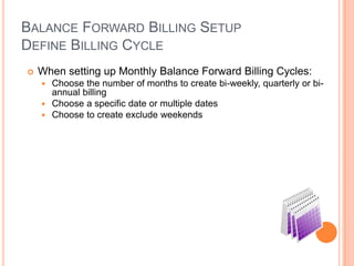 BALANCE FORWARD BILLING SETUP
DEFINE BILLING CYCLE
   When setting up Monthly Balance Forward Billing Cycles:
     Choose the number of months to create bi-weekly, quarterly or bi-
      annual billing
     Choose a specific date or multiple dates
     Choose to create exclude weekends
 