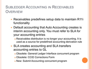 SUBLEDGER ACCOUNTING IN RECEIVABLES
OVERVIEW
     Receivables predefines setup data to maintain R11i
      functionality
     Default accounting that Auto Accounting creates is
      interim accounting only. You must refer to SLA for
      your accounting entries
         Receivables distribution is no longer your accounting. It is
          used as a source for predefined accounting derivation rule
     SLA creates accounting and SLA transfers
      accounting entries to GL
       Obsolete: General Ledger Interface concurrent program
       Obsolete: CCID Corrections Form

       New: Submit Accounting concurrent program
 