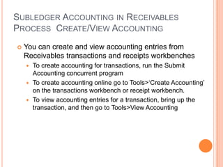 SUBLEDGER ACCOUNTING IN RECEIVABLES
PROCESS CREATE/VIEW ACCOUNTING
   You can create and view accounting entries from
    Receivables transactions and receipts workbenches
     To create accounting for transactions, run the Submit
      Accounting concurrent program
     To create accounting online go to Tools>„Create Accounting‟
      on the transactions workbench or receipt workbench.
     To view accounting entries for a transaction, bring up the
      transaction, and then go to Tools>View Accounting
 