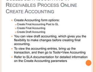 SUBLEDGER ACCOUNTING IN
RECEIVABLES PROCESS ONLINE
CREATE ACCOUNTING
    Create Accounting form options:
      Create Final Accounting Post to GL
      Create Final Accounting

      Create Draft Accounting

    You can view draft accounting, which gives you the
     flexibility to make changes before creating final
     accounting.
    To view the accounting entries, bring up the
     transaction, and then go to Tools>View Accounting
    Refer to SLA documentation for detailed information
     on the Create Accounting parameters
 
