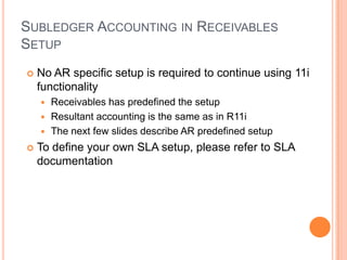 SUBLEDGER ACCOUNTING IN RECEIVABLES
SETUP
   No AR specific setup is required to continue using 11i
    functionality
     Receivables has predefined the setup
     Resultant accounting is the same as in R11i
     The next few slides describe AR predefined setup

   To define your own SLA setup, please refer to SLA
    documentation
 