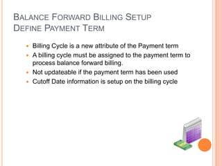 BALANCE FORWARD BILLING SETUP
DEFINE PAYMENT TERM
   Billing Cycle is a new attribute of the Payment term
   A billing cycle must be assigned to the payment term to
    process balance forward billing.
   Not updateable if the payment term has been used
   Cutoff Date information is setup on the billing cycle
 