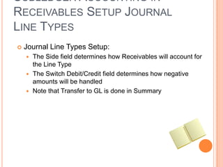 SUBLEDGER ACCOUNTING IN
RECEIVABLES SETUP JOURNAL
LINE TYPES
   Journal Line Types Setup:
     The Side field determines how Receivables will account for
      the Line Type
     The Switch Debit/Credit field determines how negative
      amounts will be handled
     Note that Transfer to GL is done in Summary
 