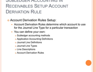 SUBLEDGER ACCOUNTING IN
RECEIVABLES SETUP ACCOUNT
DERIVATION RULE
   Account Derivation Rules Setup:
     Account Derivation Rules determine which account to use
      for the Journal Line Type for a particular transaction
     You can define your own:
         Subledger accounting methods
         Application Accounting Definitions

         Journal Line Definitions

         Journal Line Types

         Line Descriptions

         Account Derivation Rules
 