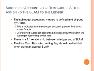 SUBLEDGER ACCOUNTING IN RECEIVABLES SETUP
ASSIGNING THE SLAM TO THE LEDGER

     The subledger accounting method is defined and shipped
      by Oracle.
       This is indicated by the subledger accounting owner field which
        shows Oracle.
       User defined subledger accounting methods show the user in the

        subledger accounting owner field.
   There is a 1:1 relationship between a ledger and a SLAM.
   The Use Cash Basis Accounting flag should be disabled
    when using an accrual SLAM
 