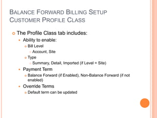 BALANCE FORWARD BILLING SETUP
CUSTOMER PROFILE CLASS
   The Profile Class tab includes:
       Ability to enable:
         Bill Level
            Account, Site

         Type

            Summary, Detail, Imported (if Level = Site)

       Payment Term
           Balance Forward (if Enabled), Non-Balance Forward (if not
            enabled)
       Override Terms
           Default term can be updated
 