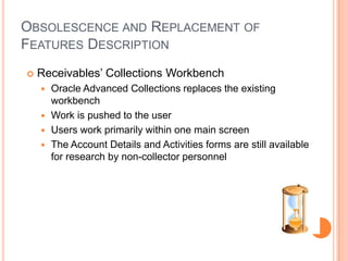 OBSOLESCENCE AND REPLACEMENT OF
FEATURES DESCRIPTION
   Receivables‟ Collections Workbench
     Oracle Advanced Collections replaces the existing
      workbench
     Work is pushed to the user
     Users work primarily within one main screen
     The Account Details and Activities forms are still available
      for research by non-collector personnel
 