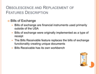 OBSOLESCENCE AND REPLACEMENT OF
FEATURES DESCRIPTION
   Bills of Exchange
     Bills of exchange are financial instruments used primarily
      outside of the USA
     Bills of exchange were originally implemented as a type of
      receipt
     The Bills Receivable feature replaces the bills of exchange
      functionality creating unique documents
     Bills Receivable has its own workbench
 