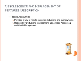 OBSOLESCENCE AND REPLACEMENT OF
FEATURES DESCRIPTION
     Trade Accounting
       Provided a way to handle customer deductions and overpayments
       Replaced by Deductions Management, using Trade Accounting

        and Credit Management
 