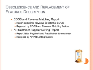 OBSOLESCENCE AND REPLACEMENT OF
FEATURES DESCRIPTION
     COGS and Revenue Matching Report
       Report compared Revenue to potential COGS
       Replaced by COGS and Revenue Matching feature

     AR Customer Supplier Netting Report
       Report listed Payables and Receivables by customer
       Replaced by AP/AR Netting feature
 