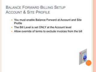 BALANCE FORWARD BILLING SETUP
ACCOUNT & SITE PROFILE
   You must enable Balance Forward at Account and Site
    Profile
   The Bill Level is set ONLY at the Account level
   Allow override of terms to exclude invoices from the bill
 