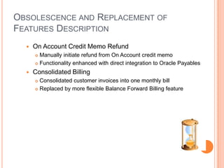 OBSOLESCENCE AND REPLACEMENT OF
FEATURES DESCRIPTION
     On Account Credit Memo Refund
       Manually initiate refund from On Account credit memo
       Functionality enhanced with direct integration to Oracle Payables

     Consolidated Billing
       Consolidated customer invoices into one monthly bill
       Replaced by more flexible Balance Forward Billing feature
 