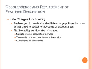 OBSOLESCENCE AND REPLACEMENT OF
FEATURES DESCRIPTION
   Late Charges functionality
     Enables you to create standard late charge policies that can
      be assigned to customer accounts or account sites
     Flexible policy configurations include:
         Multiple interest calculation formulas
         Transaction and account balance thresholds

         Currency-level rate setups
 