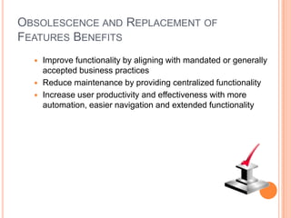 OBSOLESCENCE AND REPLACEMENT OF
FEATURES BENEFITS
   Improve functionality by aligning with mandated or generally
    accepted business practices
   Reduce maintenance by providing centralized functionality
   Increase user productivity and effectiveness with more
    automation, easier navigation and extended functionality
 