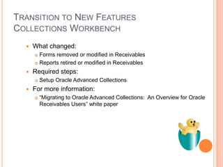 TRANSITION TO NEW FEATURES
COLLECTIONS WORKBENCH
     What changed:
       Forms removed or modified in Receivables
       Reports retired or modified in Receivables

     Required steps:
         Setup Oracle Advanced Collections
     For more information:
         “Migrating to Oracle Advanced Collections: An Overview for Oracle
          Receivables Users” white paper
 