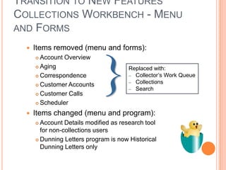 TRANSITION TO NEW FEATURES
COLLECTIONS WORKBENCH - MENU
AND FORMS

     Items removed (menu and forms):
       Account Overview
       Aging                          Replaced with:
       Correspondence                 – Collector‟s Work Queue
                                       – Collections
       Customer Accounts
                                       – Search
       Customer Calls

       Scheduler

     Items changed (menu and program):
       Account Details modified as research tool
        for non-collections users
       Dunning Letters program is now Historical
        Dunning Letters only
 