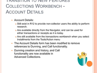 TRANSITION TO NEW FEATURES
COLLECTIONS WORKBENCH -
ACCOUNT DETAILS
     Account Details:
       Still exist in R12 to provide non-collector users the ability to perform
        research.
       Are available directly from the Navigator, and can be used for
        either transactions or receipts as it is today.
       Are still available from the transactions workbench when you select
        Installments from the Tools/Action menu
     The Account Details form has been modified to remove
      references to Dunning, and Call functionality.
     Dunning creation and history, and Call
      functionality are now available in
      Advanced Collections.
 
