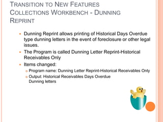 TRANSITION TO NEW FEATURES
COLLECTIONS WORKBENCH - DUNNING
REPRINT
   Dunning Reprint allows printing of Historical Days Overdue
    type dunning letters in the event of foreclosure or other legal
    issues.
   The Program is called Dunning Letter Reprint-Historical
    Receivables Only
   Items changed:
       Program name: Dunning Letter Reprint-Historical Receivables Only
       Output: Historical Receivables Days Overdue
        Dunning letters
 