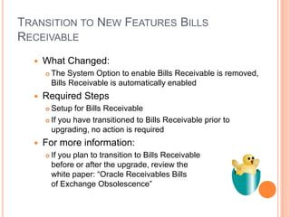TRANSITION TO NEW FEATURES BILLS
RECEIVABLE
     What Changed:
         The System Option to enable Bills Receivable is removed,
          Bills Receivable is automatically enabled
     Required Steps
       Setup for Bills Receivable
       If you have transitioned to Bills Receivable prior to

        upgrading, no action is required
     For more information:
         If you plan to transition to Bills Receivable
          before or after the upgrade, review the
          white paper: “Oracle Receivables Bills
          of Exchange Obsolescence”
 