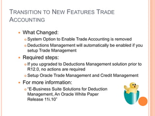 TRANSITION TO NEW FEATURES TRADE
ACCOUNTING
     What Changed:
       System Option to Enable Trade Accounting is removed
       Deductions Management will automatically be enabled if you

        setup Trade Management
     Required steps:
       If you upgraded to Deductions Management solution prior to
        R12.0, no actions are required
       Setup Oracle Trade Management and Credit Management

     For more information:
         “E-Business Suite Solutions for Deduction
          Management, An Oracle White Paper
          Release 11i.10”
 