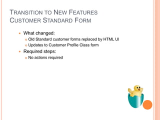 TRANSITION TO NEW FEATURES
CUSTOMER STANDARD FORM
     What changed:
       Old Standard customer forms replaced by HTML UI
       Updates to Customer Profile Class form

     Required steps:
         No actions required
 