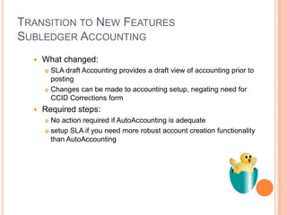 TRANSITION TO NEW FEATURES
SUBLEDGER ACCOUNTING
     What changed:
       SLA draft Accounting provides a draft view of accounting prior to
        posting
       Changes can be made to accounting setup, negating need for
        CCID Corrections form
     Required steps:
       No action required if AutoAccounting is adequate
       setup SLA if you need more robust account creation functionality

        than AutoAccounting
 