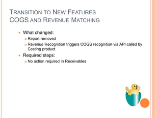 TRANSITION TO NEW FEATURES
COGS AND REVENUE MATCHING
     What changed:
       Report removed
       Revenue Recognition triggers COGS recognition via API called by

        Costing product
     Required steps:
         No action required in Receivables
 