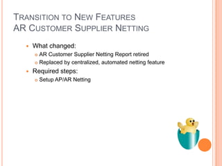 TRANSITION TO NEW FEATURES
AR CUSTOMER SUPPLIER NETTING
     What changed:
       AR Customer Supplier Netting Report retired
       Replaced by centralized, automated netting feature

     Required steps:
         Setup AP/AR Netting
 