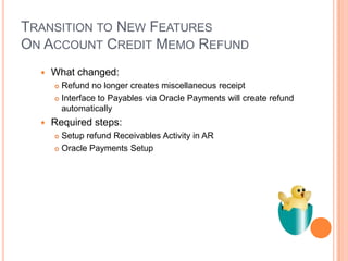 TRANSITION TO NEW FEATURES
ON ACCOUNT CREDIT MEMO REFUND
     What changed:
       Refund no longer creates miscellaneous receipt
       Interface to Payables via Oracle Payments will create refund

        automatically
     Required steps:
       Setup refund Receivables Activity in AR
       Oracle Payments Setup
 