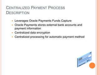CENTRALIZED PAYMENT PROCESS
DESCRIPTION
   Leverages Oracle Payments Funds Capture
   Oracle Payments stores external bank accounts and
    payment information
   Centralized data encryption
   Centralized processing for automatic payment method
 