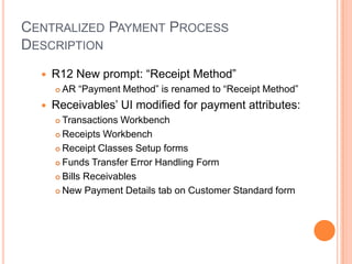 CENTRALIZED PAYMENT PROCESS
DESCRIPTION
     R12 New prompt: “Receipt Method”
         AR “Payment Method” is renamed to “Receipt Method”
     Receivables‟ UI modified for payment attributes:
       Transactions Workbench
       Receipts Workbench

       Receipt Classes Setup forms

       Funds Transfer Error Handling Form

       Bills Receivables

       New Payment Details tab on Customer Standard form
 