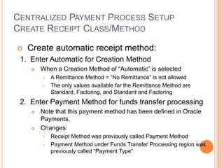 CENTRALIZED PAYMENT PROCESS SETUP
CREATE RECEIPT CLASS/METHOD

   Create automatic receipt method:
 1. Enter Automatic for Creation Method
       When a Creation Method of “Automatic” is selected
           A Remittance Method = “No Remittance” is not allowed
           The only values available for the Remittance Method are
            Standard, Factoring, and Standard and Factoring
 2. Enter Payment Method for funds transfer processing
       Note that this payment method has been defined in Oracle
        Payments.
       Changes:
           Receipt Method was previously called Payment Method
           Payment Method under Funds Transfer Processing region was
            previously called “Payment Type”
 