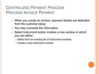 CENTRALIZED PAYMENT PROCESS
PROCESS INVOICE PAYMENT
   When you create an invoice, payment details are defaulted
    from the customer setup
   You may overwrite the information.
   Select Instrument button invokes a new window in which
    you can either:
       Select from an existing list of instrument numbers
       Create a new instrument number
 