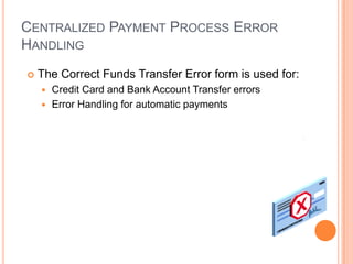 CENTRALIZED PAYMENT PROCESS ERROR
HANDLING
   The Correct Funds Transfer Error form is used for:
     Credit Card and Bank Account Transfer errors
     Error Handling for automatic payments
 