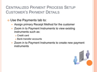CENTRALIZED PAYMENT PROCESS SETUP
CUSTOMER‟S PAYMENT DETAILS
   Use the Payments tab to:
     Assign primary Receipt Method for the customer
     Zoom in to Payment Instruments to view existing
      instruments such as:
         Credit card
         Bank transfer accounts

       Zoom in to Payment Instruments to create new payment
        instruments
 