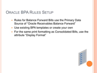 ORACLE BPA RULES SETUP
   Rules for Balance Forward Bills use the Primary Data
    Source of “Oracle Receivables Balance Forward”
   Use existing BPA templates or create your own
   For the same print formatting as Consolidated Bills, use the
    attribute “Display Format”
 