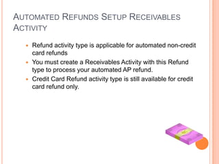 AUTOMATED REFUNDS SETUP RECEIVABLES
ACTIVITY
   Refund activity type is applicable for automated non-credit
    card refunds
   You must create a Receivables Activity with this Refund
    type to process your automated AP refund.
   Credit Card Refund activity type is still available for credit
    card refund only.
 
