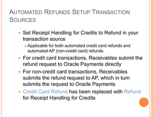 AUTOMATED REFUNDS SETUP TRANSACTION
SOURCES
     Set Receipt Handling for Credits to Refund in your
      transaction source
         Applicable for both automated credit card refunds and
          automated AP (non-credit card) refunds
     For credit card transactions, Receivables submit the
      refund request to Oracle Payments directly
     For non-credit card transactions, Receivables
      submits the refund request to AP, which in turn
      submits the request to Oracle Payments
     Credit Card Refund has been replaced with Refund
      for Receipt Handling for Credits
 