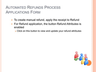 AUTOMATED REFUNDS PROCESS
APPLICATIONS FORM
   To create manual refund, apply the receipt to Refund
   For Refund application, the button Refund Attributes is
    enabled
         Click on this button to view and update your refund attributes
 