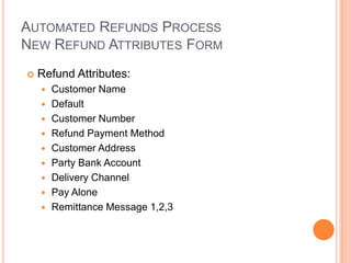 AUTOMATED REFUNDS PROCESS
NEW REFUND ATTRIBUTES FORM
   Refund Attributes:
       Customer Name
       Default
       Customer Number
       Refund Payment Method
       Customer Address
       Party Bank Account
       Delivery Channel
       Pay Alone
       Remittance Message 1,2,3
 