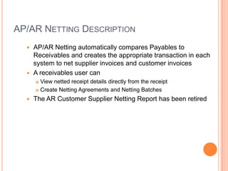 AP/AR NETTING DESCRIPTION
   AP/AR Netting automatically compares Payables to
    Receivables and creates the appropriate transaction in each
    system to net supplier invoices and customer invoices
   A receivables user can
       View netted receipt details directly from the receipt
       Create Netting Agreements and Netting Batches

     The AR Customer Supplier Netting Report has been retired
 