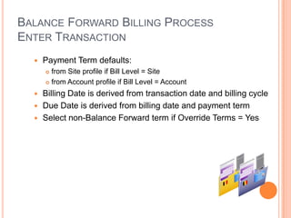 BALANCE FORWARD BILLING PROCESS
ENTER TRANSACTION
     Payment Term defaults:
       from Site profile if Bill Level = Site
       from Account profile if Bill Level = Account

   Billing Date is derived from transaction date and billing cycle
   Due Date is derived from billing date and payment term
   Select non-Balance Forward term if Override Terms = Yes
 