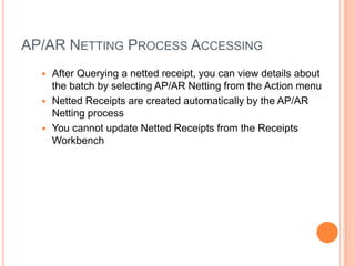 AP/AR NETTING PROCESS ACCESSING
   After Querying a netted receipt, you can view details about
    the batch by selecting AP/AR Netting from the Action menu
   Netted Receipts are created automatically by the AP/AR
    Netting process
   You cannot update Netted Receipts from the Receipts
    Workbench
 
