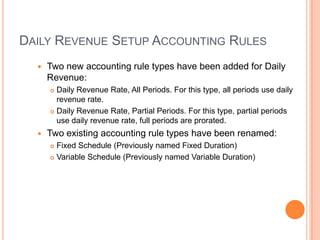DAILY REVENUE SETUP ACCOUNTING RULES
     Two new accounting rule types have been added for Daily
      Revenue:
       Daily Revenue Rate, All Periods. For this type, all periods use daily
        revenue rate.
       Daily Revenue Rate, Partial Periods. For this type, partial periods

        use daily revenue rate, full periods are prorated.
     Two existing accounting rule types have been renamed:
       Fixed Schedule (Previously named Fixed Duration)
       Variable Schedule (Previously named Variable Duration)
 