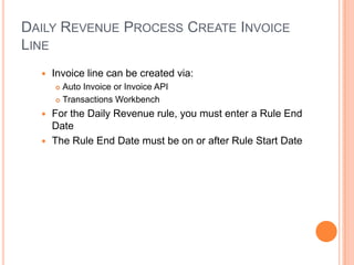 DAILY REVENUE PROCESS CREATE INVOICE
LINE
     Invoice line can be created via:
       Auto Invoice or Invoice API
       Transactions Workbench

   For the Daily Revenue rule, you must enter a Rule End
    Date
   The Rule End Date must be on or after Rule Start Date
 